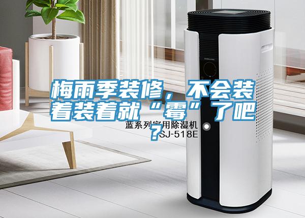 梅雨季裝修，不會裝著裝著就“黴”了吧？