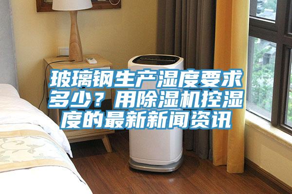 玻璃鋼生產濕度要求多少？用91看片网站控濕度的最新新聞資訊